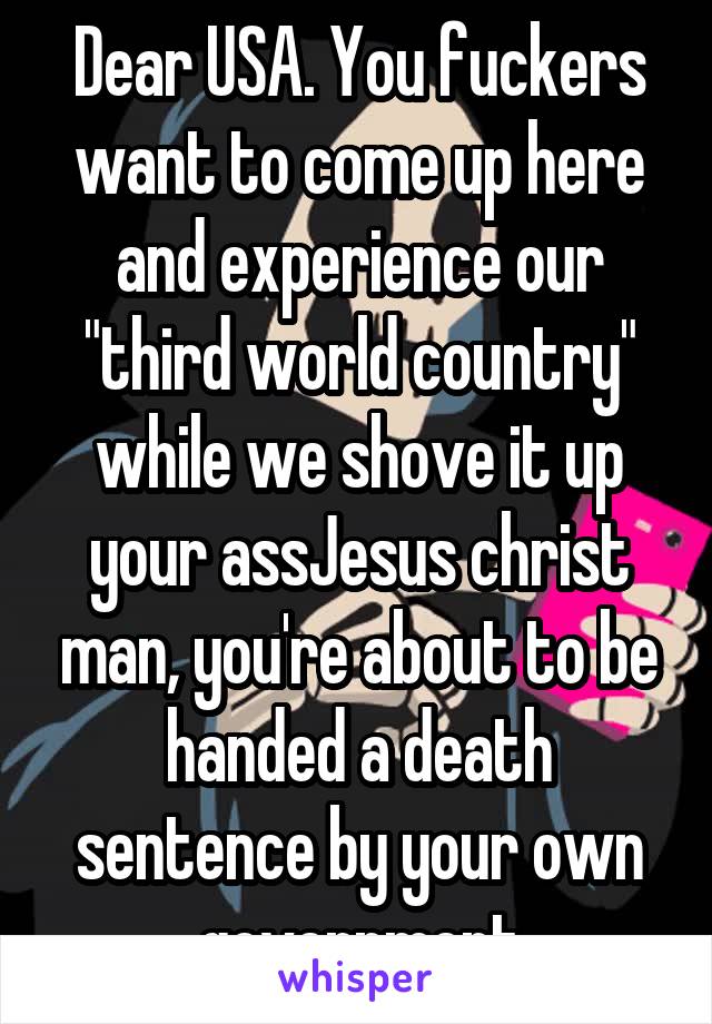 Dear USA. You fuckers want to come up here and experience our "third world country" while we shove it up your assJesus christ man, you're about to be handed a death sentence by your own government