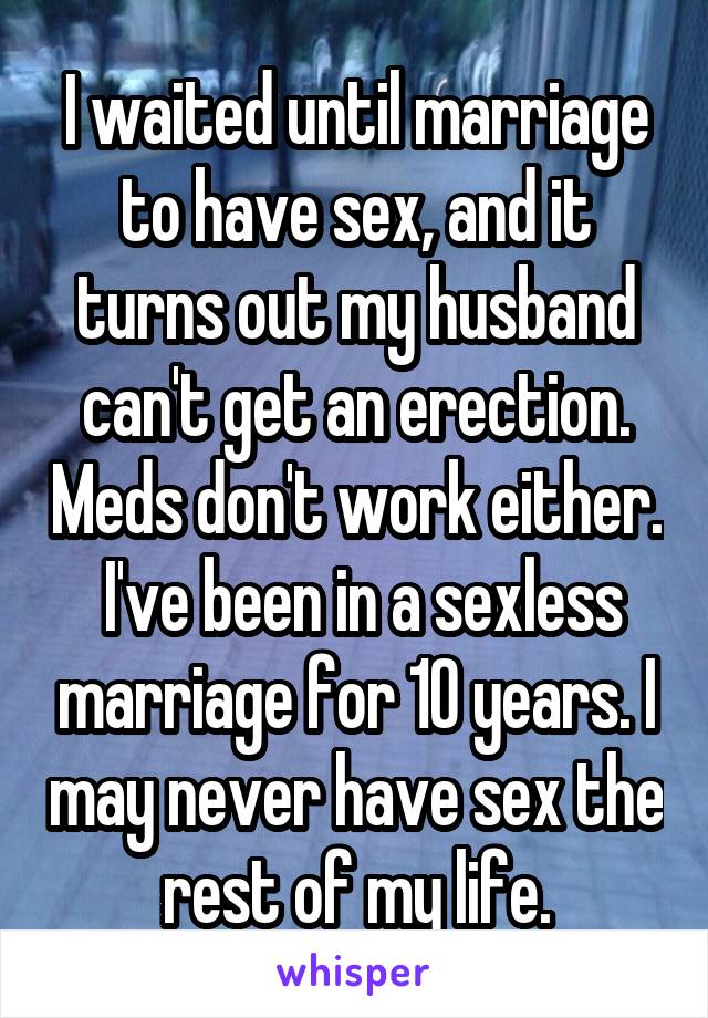 I waited until marriage to have sex, and it turns out my husband can't get an erection. Meds don't work either.
 I've been in a sexless marriage for 10 years. I may never have sex the rest of my life.