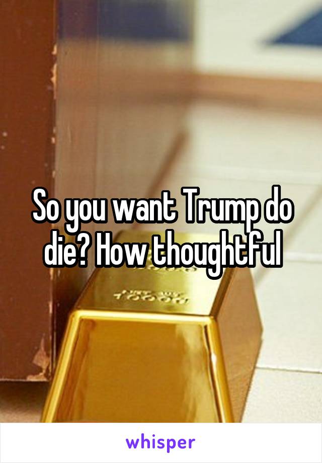 So you want Trump do die? How thoughtful