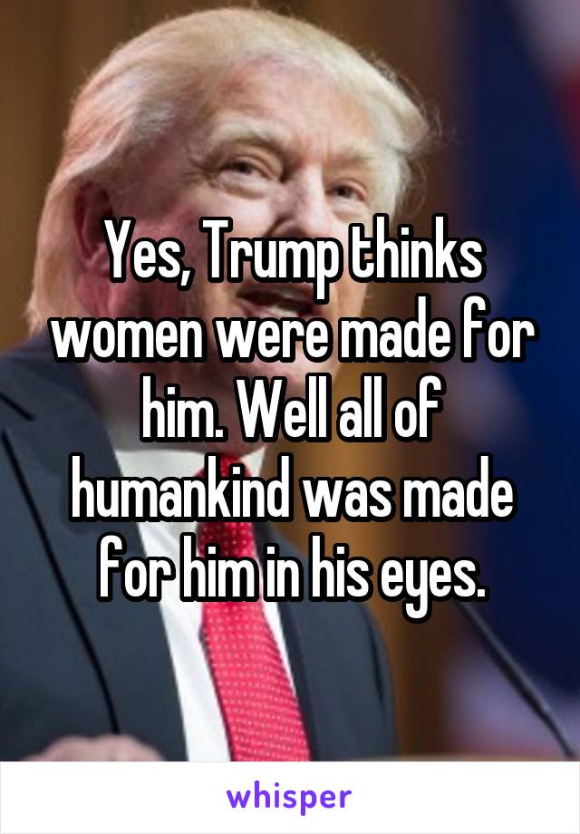 Yes, Trump thinks women were made for him. Well all of humankind was made for him in his eyes.