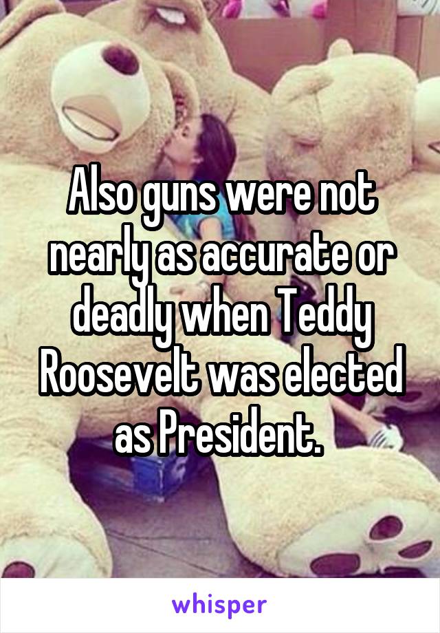 Also guns were not nearly as accurate or deadly when Teddy Roosevelt was elected as President. 