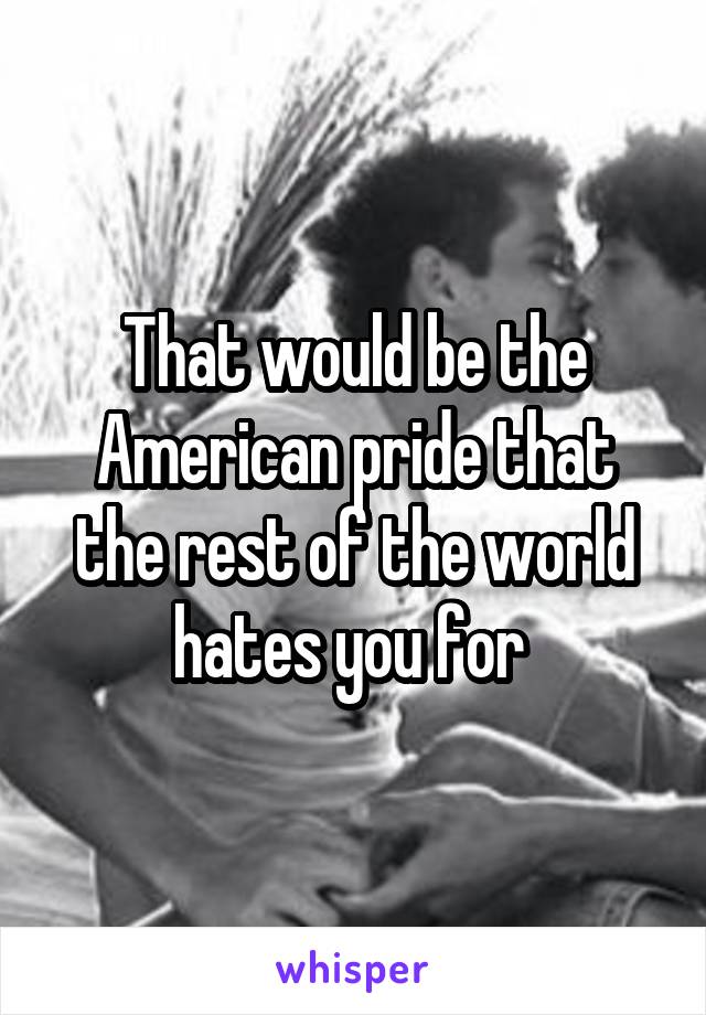 That would be the American pride that the rest of the world hates you for 