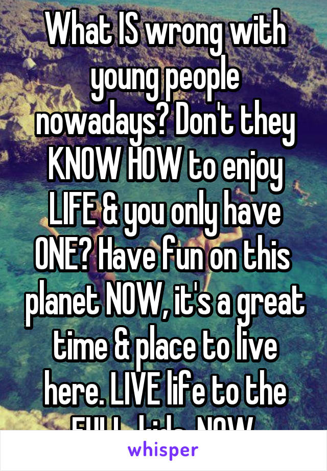 What IS wrong with young people nowadays? Don't they KNOW HOW to enjoy LIFE & you only have ONE? Have fun on this  planet NOW, it's a great time & place to live here. LIVE life to the FULL, kids, NOW.