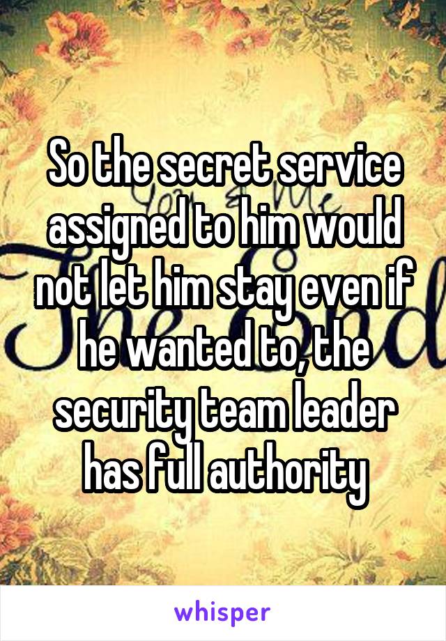 So the secret service assigned to him would not let him stay even if he wanted to, the security team leader has full authority