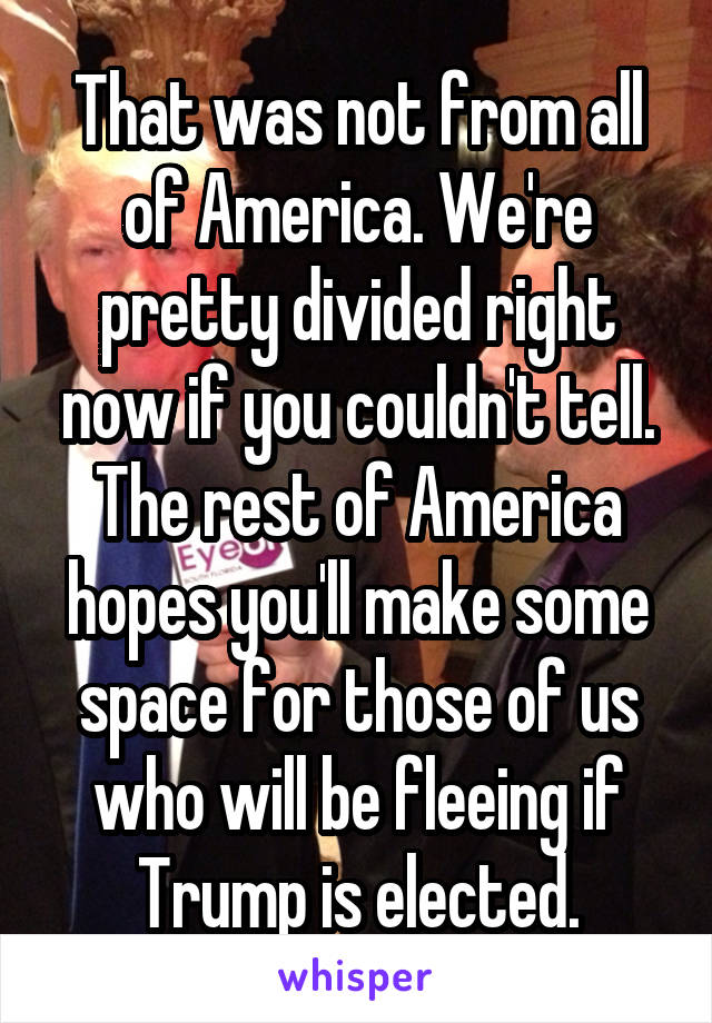 That was not from all of America. We're pretty divided right now if you couldn't tell. The rest of America hopes you'll make some space for those of us who will be fleeing if Trump is elected.