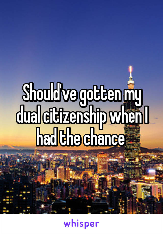 Should've gotten my dual citizenship when I had the chance 
