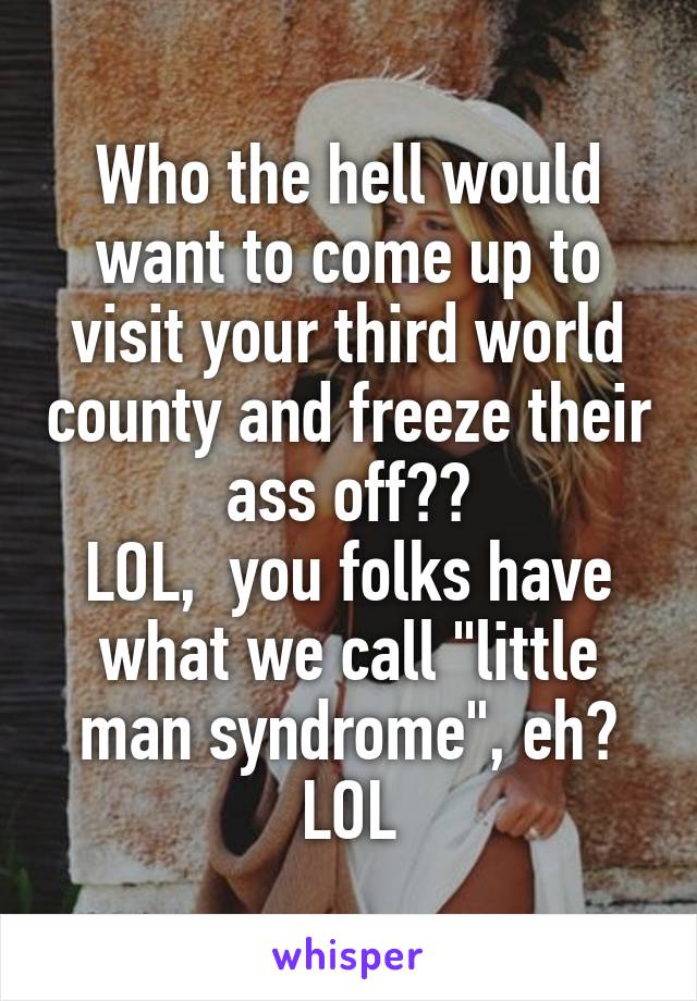 Who the hell would want to come up to visit your third world county and freeze their ass off??
LOL,  you folks have what we call "little man syndrome", eh?
LOL