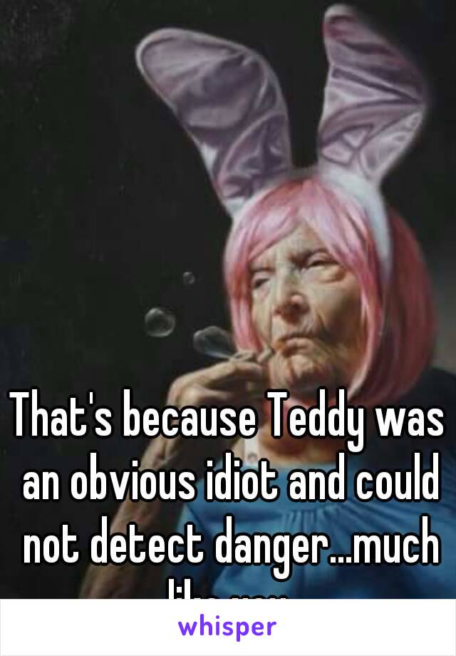 That's because Teddy was an obvious idiot and could not detect danger...much like you.