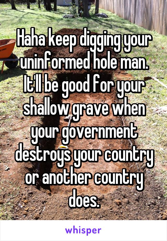 Haha keep digging your uninformed hole man.
It'll be good for your shallow grave when your government destroys your country or another country does.