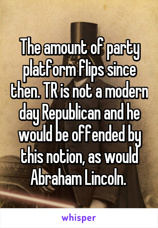 The amount of party platform flips since then. TR is not a modern day Republican and he would be offended by this notion, as would Abraham Lincoln. 