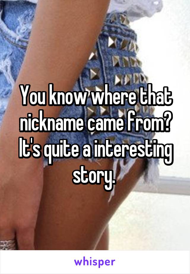 You know where that nickname came from? It's quite a interesting story. 