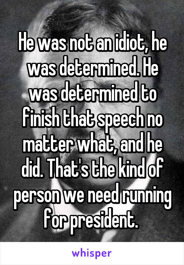 He was not an idiot, he was determined. He was determined to finish that speech no matter what, and he did. That's the kind of person we need running for president. 