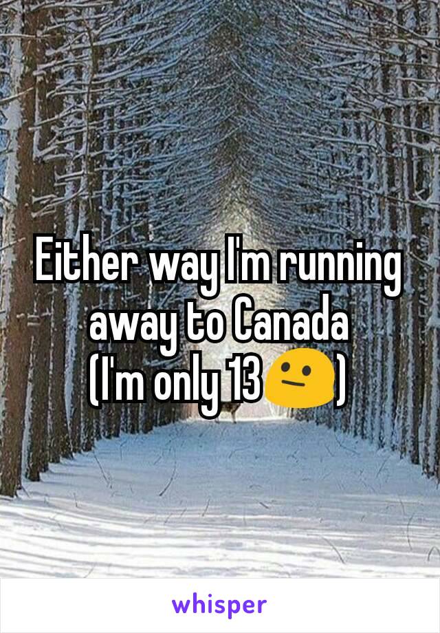 Either way I'm running away to Canada
(I'm only 13😐)