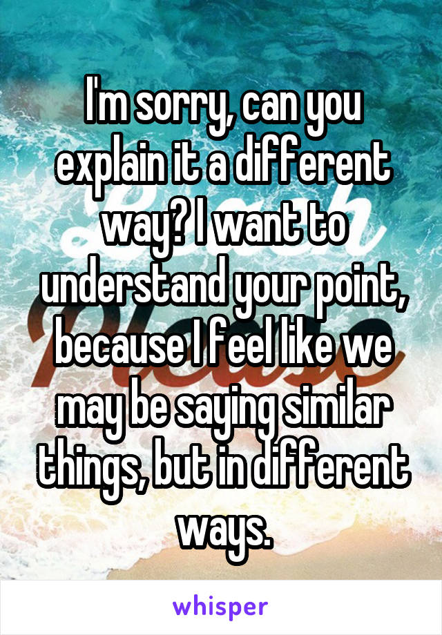 I'm sorry, can you explain it a different way? I want to understand your point, because I feel like we may be saying similar things, but in different ways.