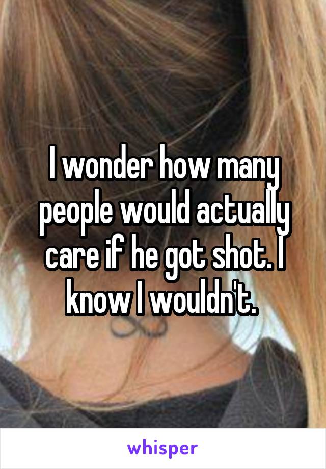 I wonder how many people would actually care if he got shot. I know I wouldn't. 