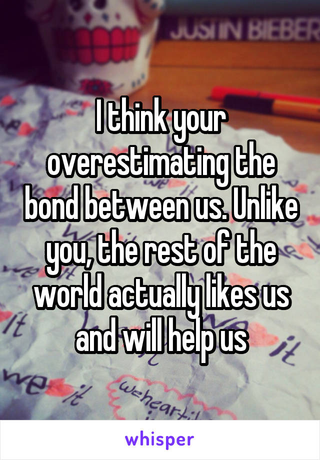 I think your overestimating the bond between us. Unlike you, the rest of the world actually likes us and will help us