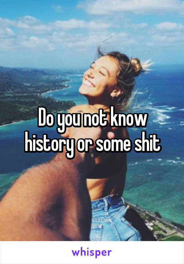 Do you not know history or some shit