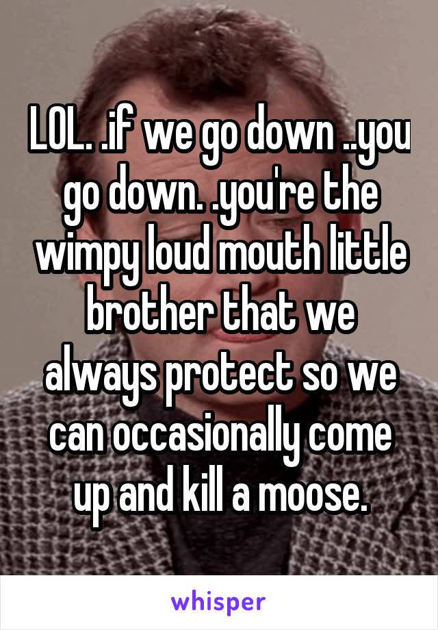 LOL. .if we go down ..you go down. .you're the wimpy loud mouth little brother that we always protect so we can occasionally come up and kill a moose.