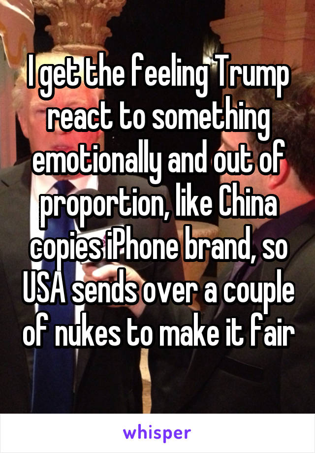 I get the feeling Trump react to something emotionally and out of proportion, like China copies iPhone brand, so USA sends over a couple of nukes to make it fair 