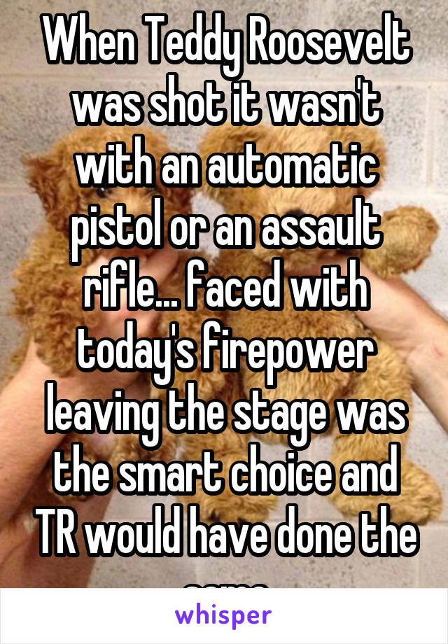 When Teddy Roosevelt was shot it wasn't with an automatic pistol or an assault rifle... faced with today's firepower leaving the stage was the smart choice and TR would have done the same