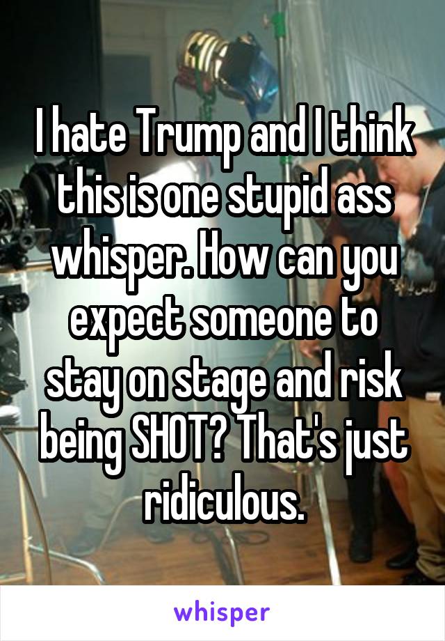 I hate Trump and I think this is one stupid ass whisper. How can you expect someone to stay on stage and risk being SHOT? That's just ridiculous.