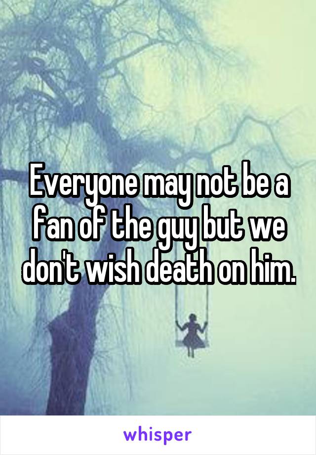 Everyone may not be a fan of the guy but we don't wish death on him.