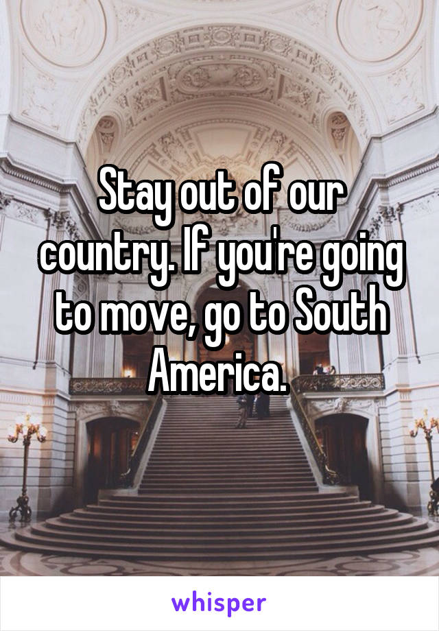 Stay out of our country. If you're going to move, go to South America. 
