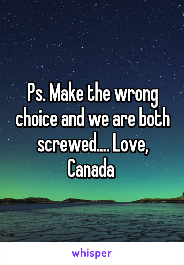 Ps. Make the wrong choice and we are both screwed.... Love, Canada 
