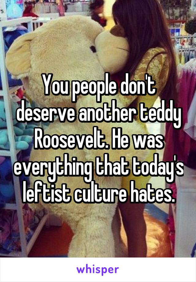 You people don't deserve another teddy Roosevelt. He was everything that today's leftist culture hates.