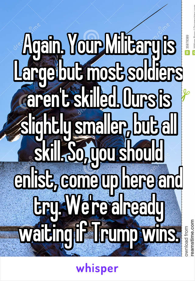 Again. Your Military is Large but most soldiers aren't skilled. Ours is slightly smaller, but all skill. So, you should enlist, come up here and try. We're already waiting if Trump wins.