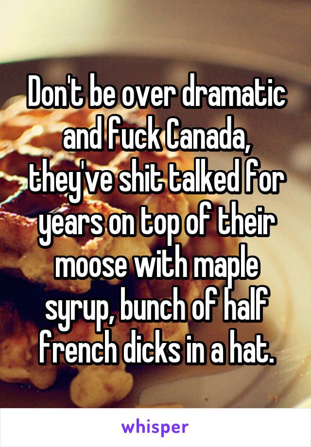 Don't be over dramatic and fuck Canada, they've shit talked for years on top of their moose with maple syrup, bunch of half french dicks in a hat.