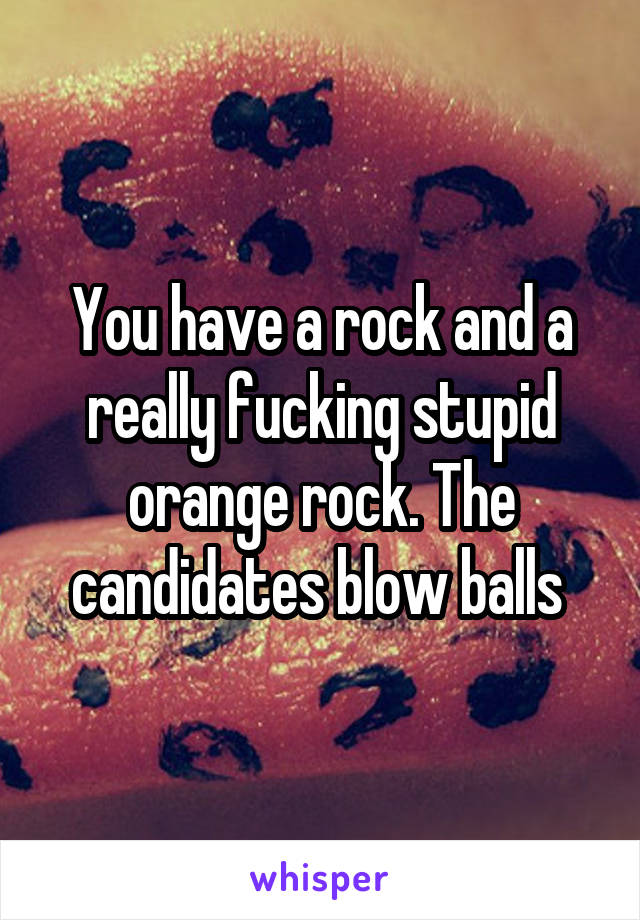 You have a rock and a really fucking stupid orange rock. The candidates blow balls 