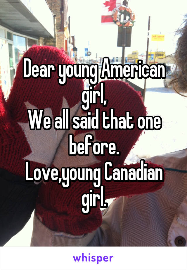 Dear young American girl,
We all said that one before.
Love,young Canadian girl.