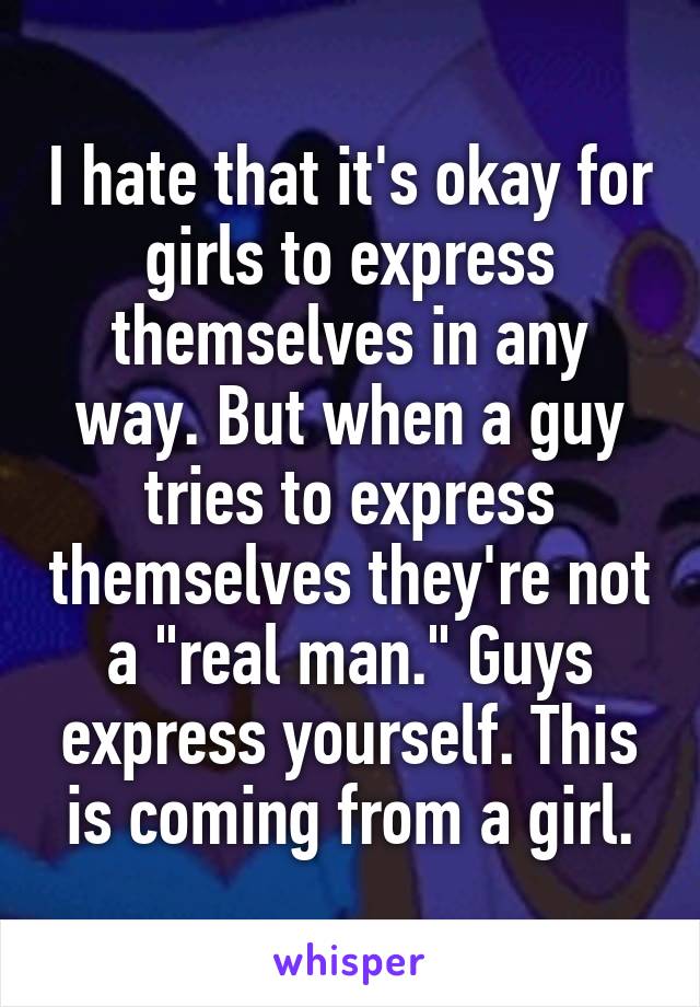 I hate that it's okay for girls to express themselves in any way. But when a guy tries to express themselves they're not a "real man." Guys express yourself. This is coming from a girl.