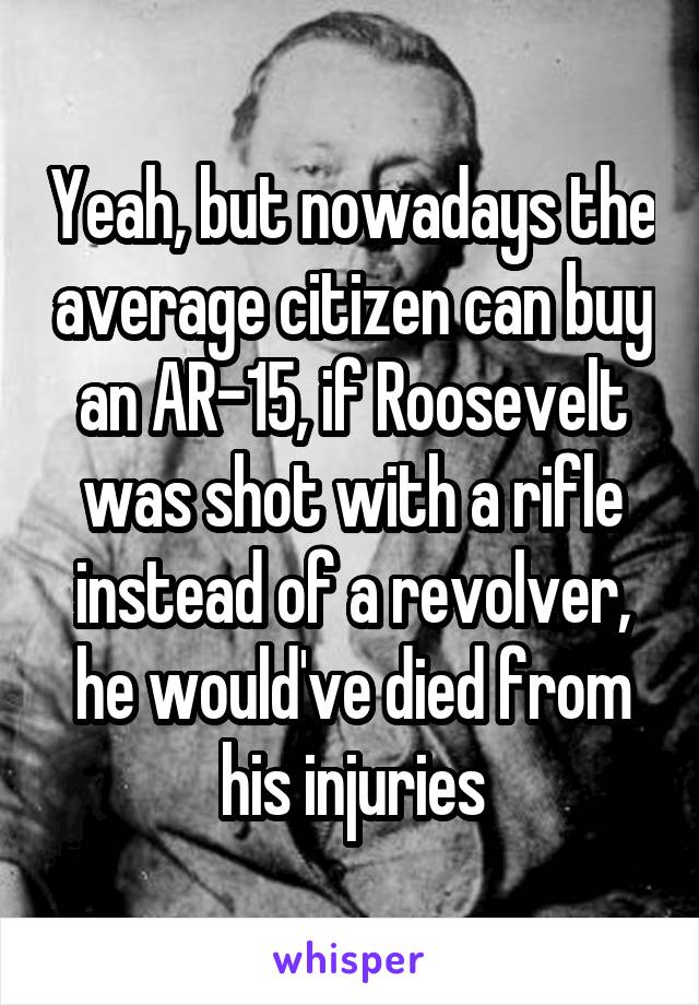 Yeah, but nowadays the average citizen can buy an AR-15, if Roosevelt was shot with a rifle instead of a revolver, he would've died from his injuries