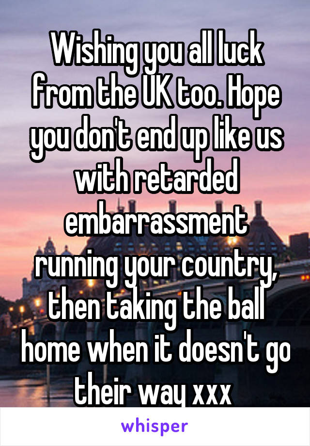 Wishing you all luck from the UK too. Hope you don't end up like us with retarded embarrassment running your country, then taking the ball home when it doesn't go their way xxx 