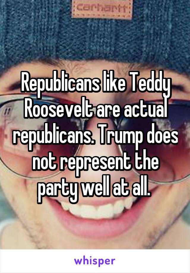 Republicans like Teddy Roosevelt are actual republicans. Trump does not represent the party well at all. 