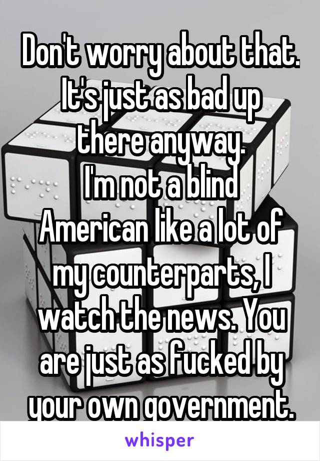 Don't worry about that.
It's just as bad up there anyway.
I'm not a blind American like a lot of my counterparts, I watch the news. You are just as fucked by your own government.