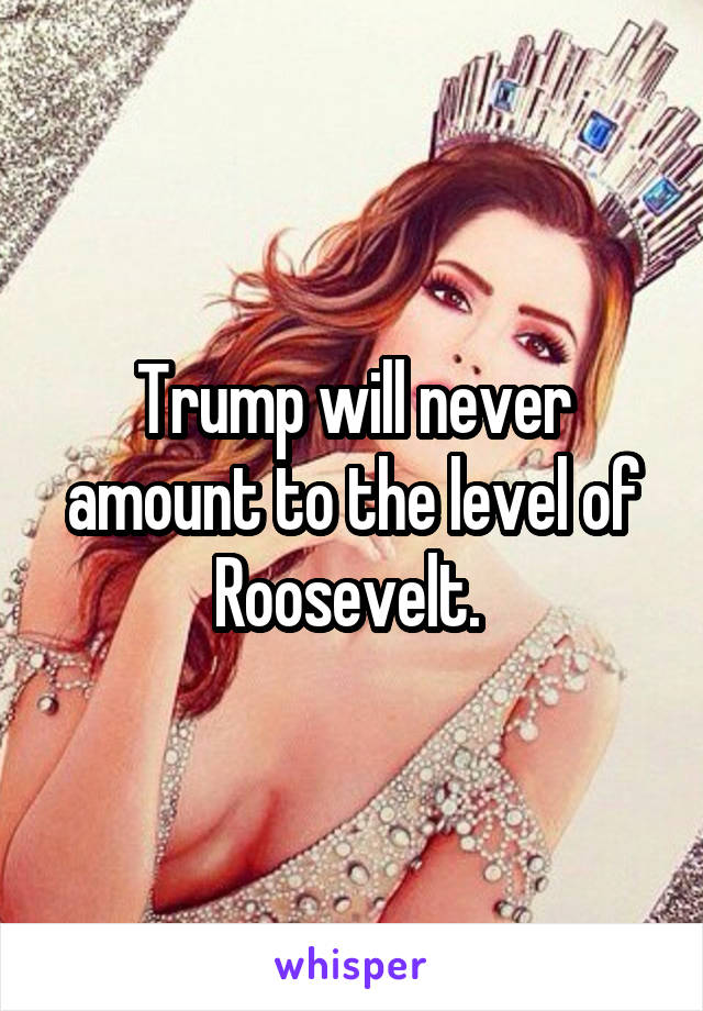 Trump will never amount to the level of Roosevelt. 