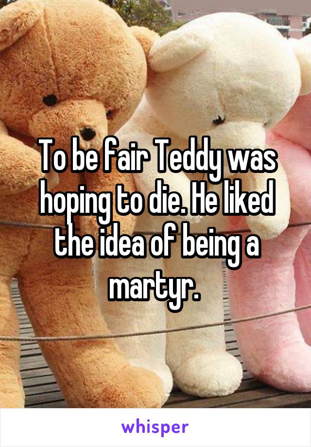 To be fair Teddy was hoping to die. He liked the idea of being a martyr. 