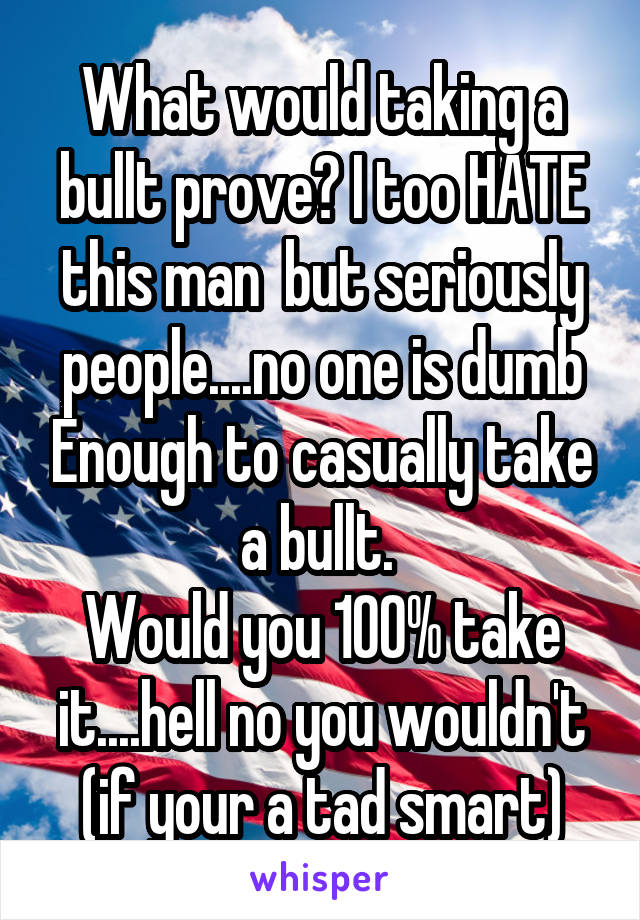 What would taking a bullt prove? I too HATE this man  but seriously people....no one is dumb Enough to casually take a bullt. 
Would you 100% take it....hell no you wouldn't (if your a tad smart)