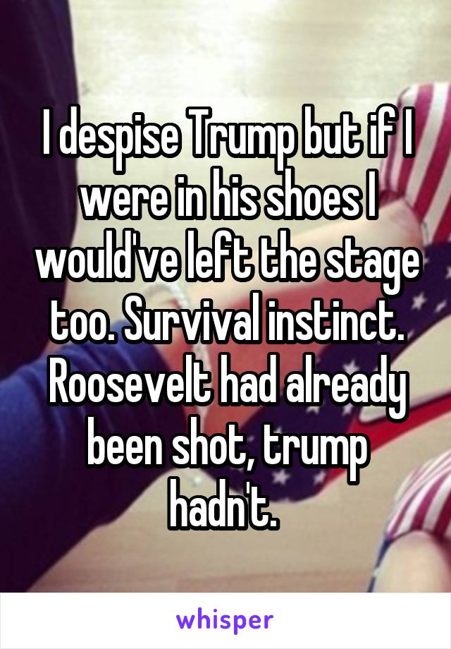 I despise Trump but if I were in his shoes I would've left the stage too. Survival instinct. Roosevelt had already been shot, trump hadn't. 