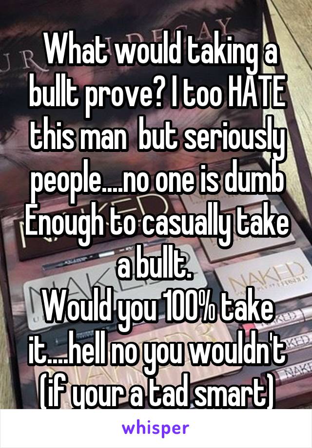  What would taking a bullt prove? I too HATE this man  but seriously people....no one is dumb Enough to casually take a bullt. 
Would you 100% take it....hell no you wouldn't (if your a tad smart)