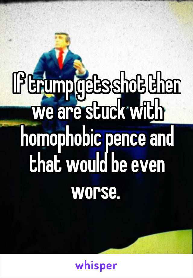 If trump gets shot then we are stuck with homophobic pence and that would be even worse. 