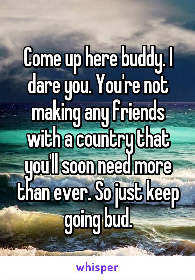 Come up here buddy. I dare you. You're not making any friends with a country that you'll soon need more than ever. So just keep going bud.