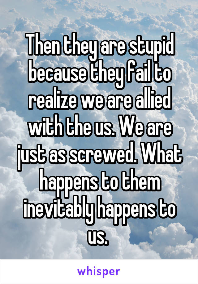 Then they are stupid because they fail to realize we are allied with the us. We are just as screwed. What happens to them inevitably happens to us. 