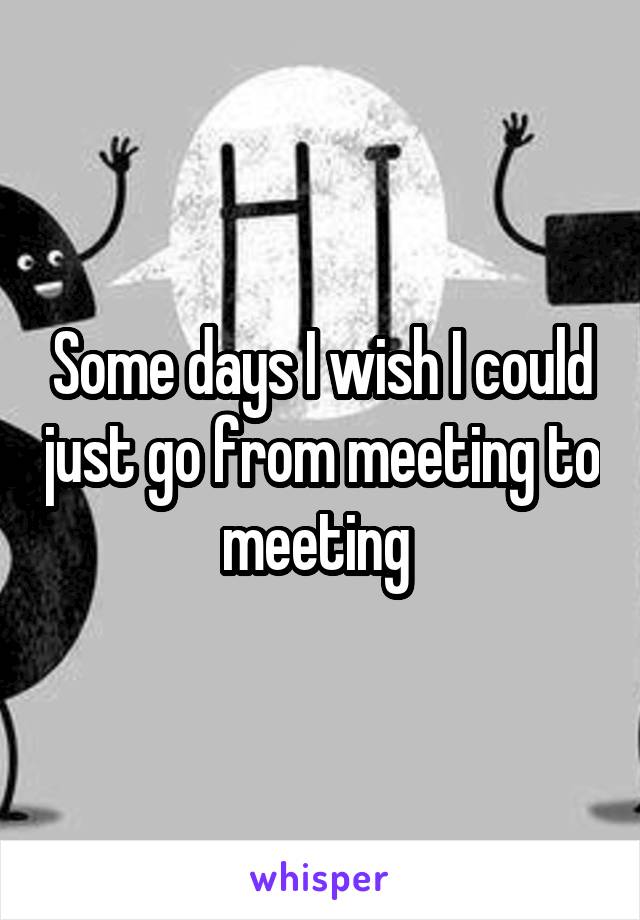 Some days I wish I could just go from meeting to meeting 