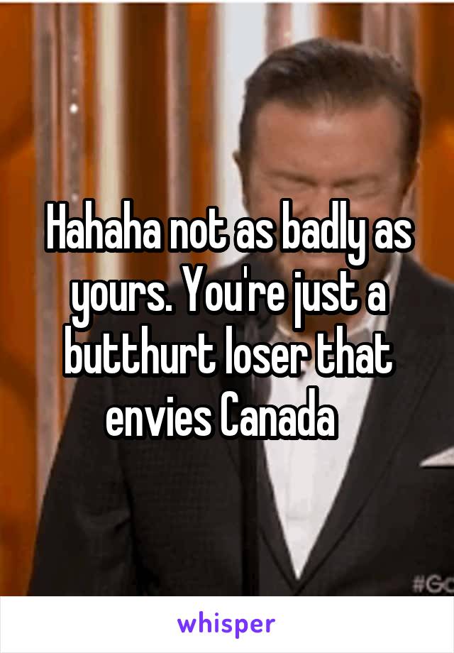 Hahaha not as badly as yours. You're just a butthurt loser that envies Canada  