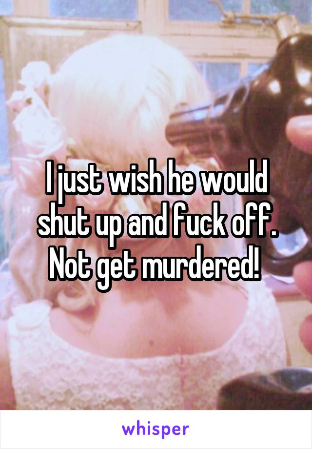 I just wish he would shut up and fuck off. Not get murdered! 