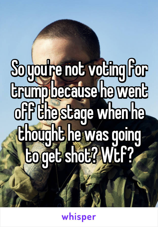 So you're not voting for trump because he went off the stage when he thought he was going to get shot? Wtf?